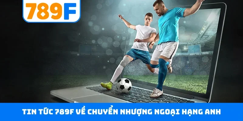 Tin tức 789F về chuyển nhượng Ngoại Hạng Anh